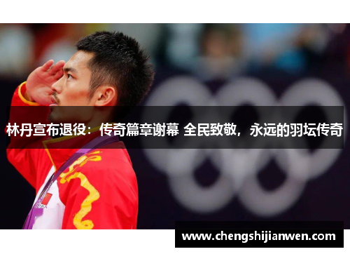 林丹宣布退役：传奇篇章谢幕 全民致敬，永远的羽坛传奇